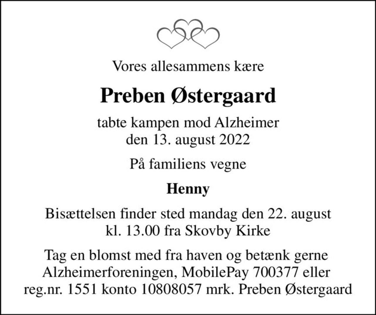 Vores allesammens kære
Preben Østergaard
tabte kampen mod Alzheimer den 13. august 2022
På familiens vegne
Henny
Bisættelsen finder sted mandag den 22. august kl. 13.00 fra Skovby Kirke
I stedet for evt. blomster kan man betænke
					Alzheimerforeningen reg.nr.1551konto10808057mrk. Preben
					Østergaard
Tag en blomst med fra haven og betænk gerne  Alzheimerforeningen, MobilePay 700377 eller  reg.nr. 1551 konto 10808057 mrk. Preben Østergaard