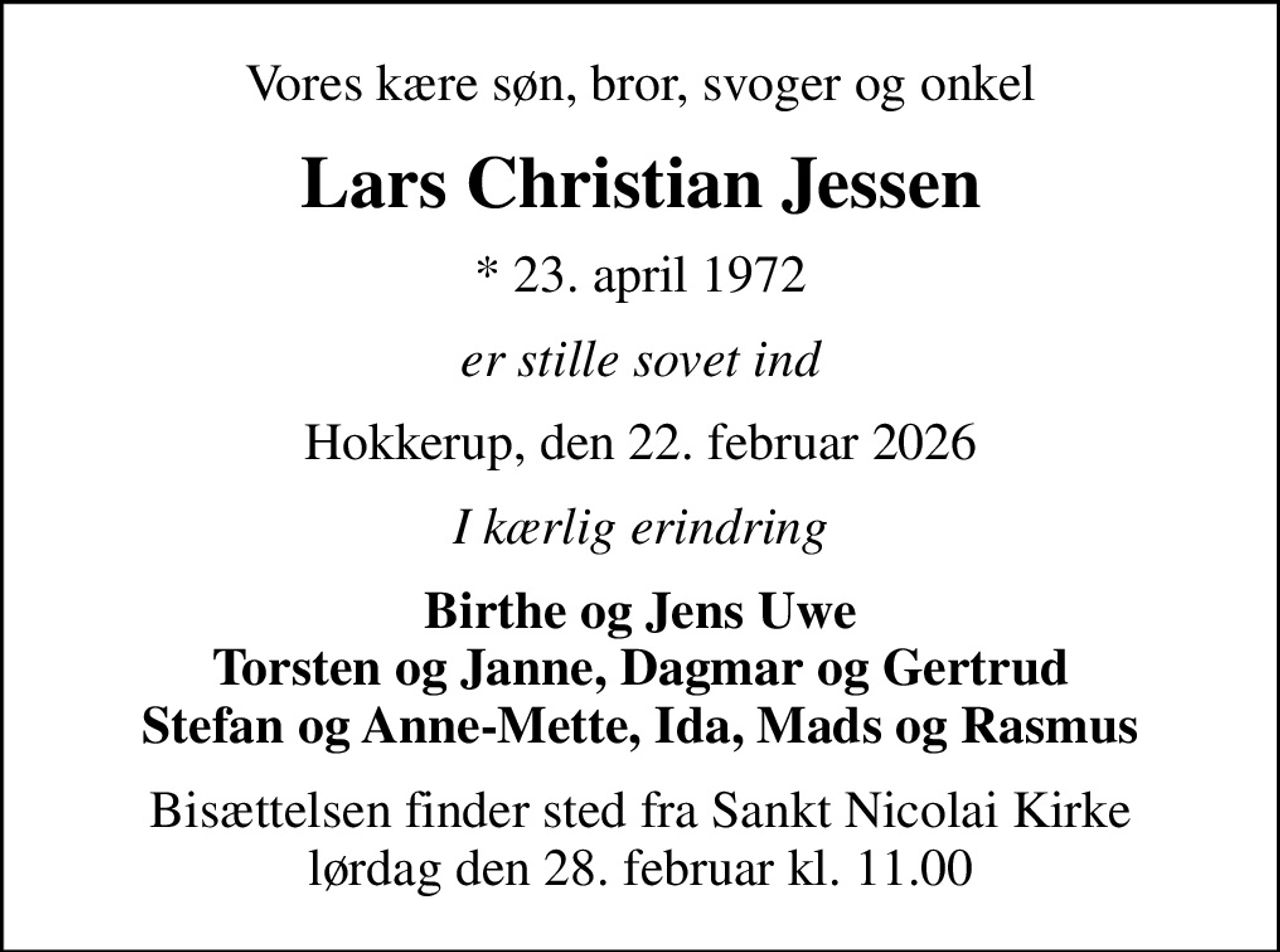 Vores kære søn, bror, svoger og onkel
Lars Christian Jessen
* 23. april 1972
er stille sovet ind
Hokkerup, den 22. februar 2026
I kærlig erindring
Birthe og Jens Uwe Torsten og Janne, Dagmar og Gertrud Stefan og Anne-Mette, Ida, Mads og Rasmus
Bisættelsen finder sted fra Sankt Nicolai Kirke  lørdag den 28. februar kl. 11.00