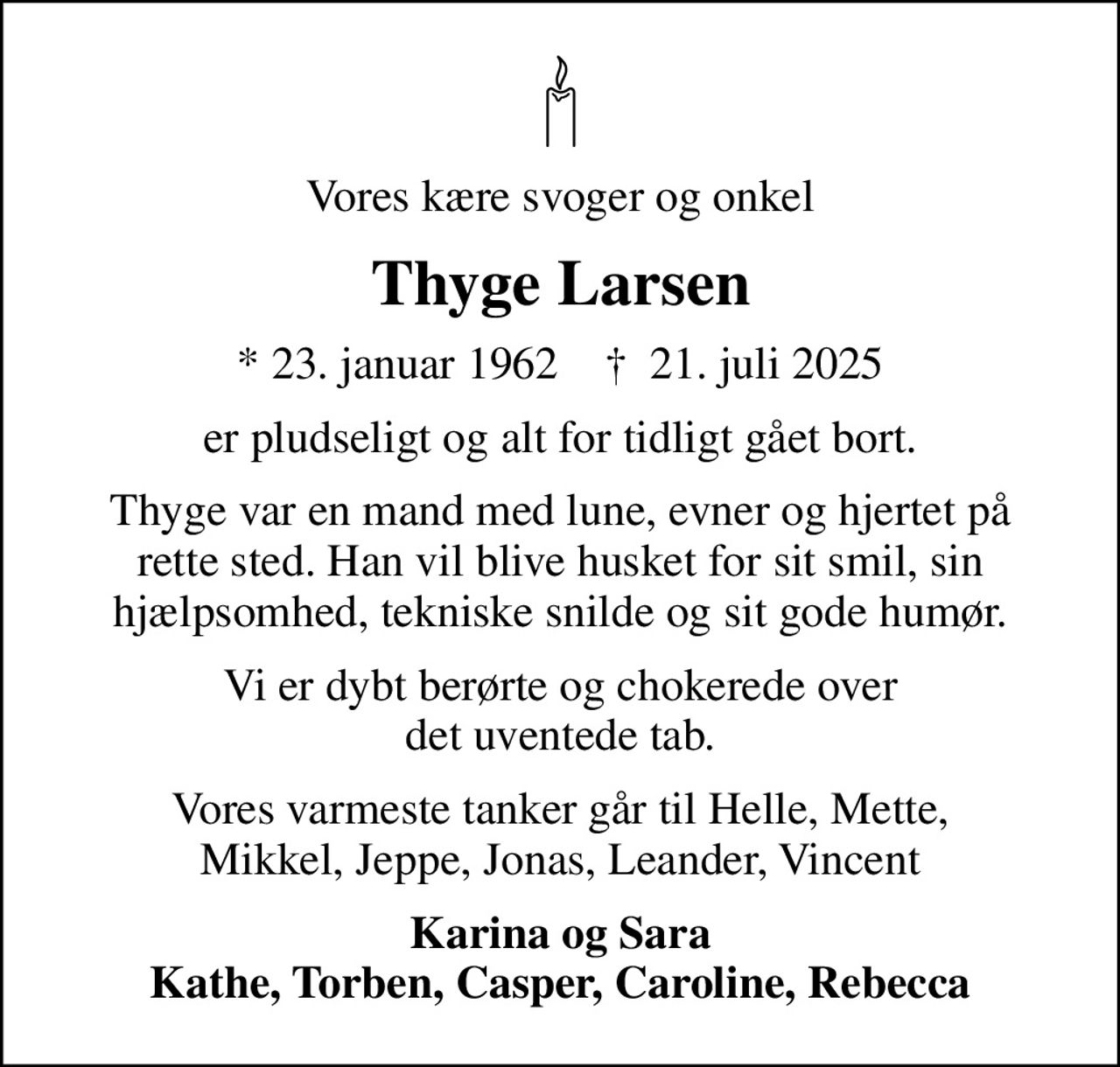 Vores kære svoger og onkel
Thyge Larsen
* 23. januar 1962    ✝ 21. juli 2025
er pludseligt og alt for tidligt gået bort.
Thyge var en mand med lune, evner og hjertet på rette sted. Han vil blive husket for sit smil, sin hjælpsomhed, tekniske snilde og sit gode humør.
Vi er dybt berørte og chokerede over det uventede tab.
Vores varmeste tanker går til Helle, Mette, Mikkel, Jeppe, Jonas, Leander, Vincent
Karina og Sara Kathe, Torben, Casper, Caroline, Rebecca