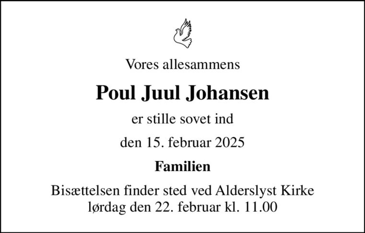Vores allesammens
Poul Juul Johansen
er stille sovet ind
den 15. februar 2025
Familien
Bisættelsen finder sted ved Alderslyst Kirke  lørdag den 22. februar kl. 11.00