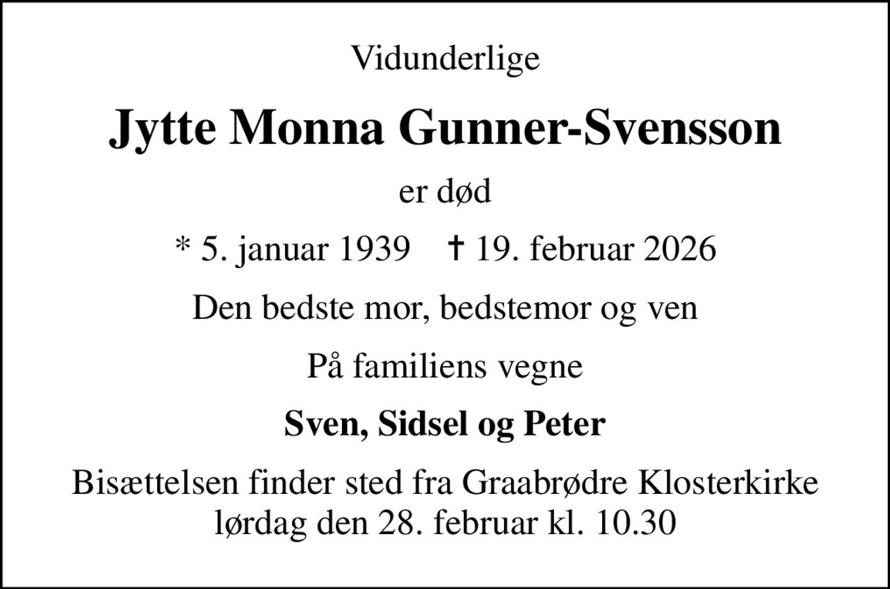 Vidunderlige
Jytte Monna Gunner-Svensson
er død
* 5. januar 1939    ✝ 19. februar 2026
Den bedste mor, bedstemor og ven
På familiens vegne
Sven, Sidsel og Peter
Bisættelsen finder sted fra Graabrødre Klosterkirke  lørdag den 28. februar kl. 10.30