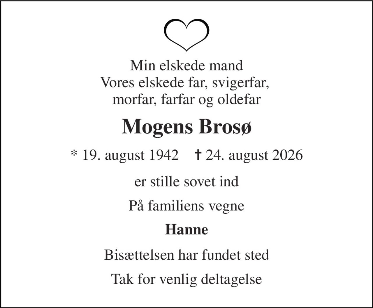 Min elskede mand Vores elskede far, svigerfar,  morfar, farfar og oldefar 
Mogens Brosø 
* 19. august 1942    ✝ 24. august 2026 
er stille sovet ind 
På familiens vegne 
Hanne 
Bisættelsen har fundet sted 
Tak for venlig deltagelse