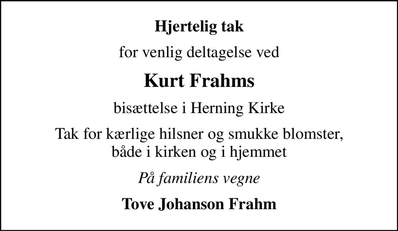 Hjertelig tak
for venlig deltagelse ved
Kurt Frahms
bisættelse i Herning Kirke
Tak for kærlige hilsner og smukke blomster, både i kirken og i hjemmet
På familiens vegne
Tove Johanson Frahm