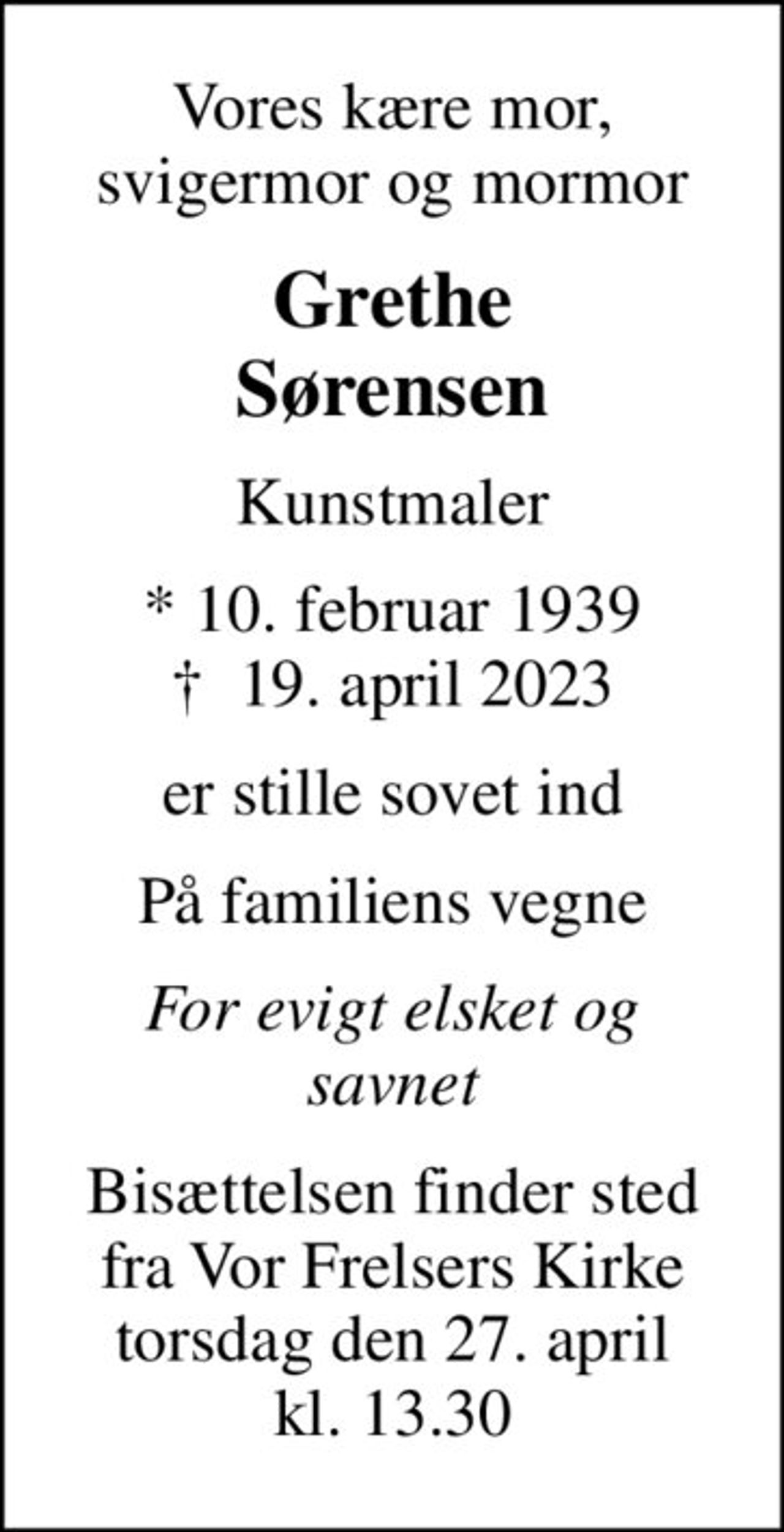 Vores kære mor, svigermor og mormor
Grethe Sørensen
Kunstmaler
* 10. februar 1939
						✝ 19. april 2023
er stille sovet ind
På familiens vegne
For evigt elsket og savnet
Bisættelsen finder sted fra Vor Frelsers Kirke torsdag den 27. april kl. 13.30