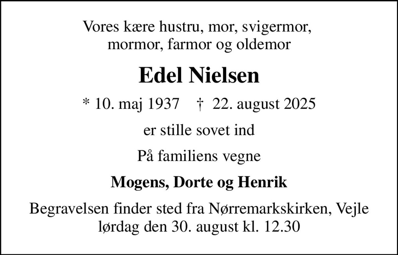 Vores kære hustru, mor, svigermor,  mormor, farmor og oldemor
Edel Nielsen
* 10. maj 1937    ✝ 22. august 2025
er stille sovet ind
På familiens vegne
Mogens, Dorte og Henrik
Begravelsen finder sted fra Nørremarkskirken, Vejle  lørdag den 30. august kl. 12.30