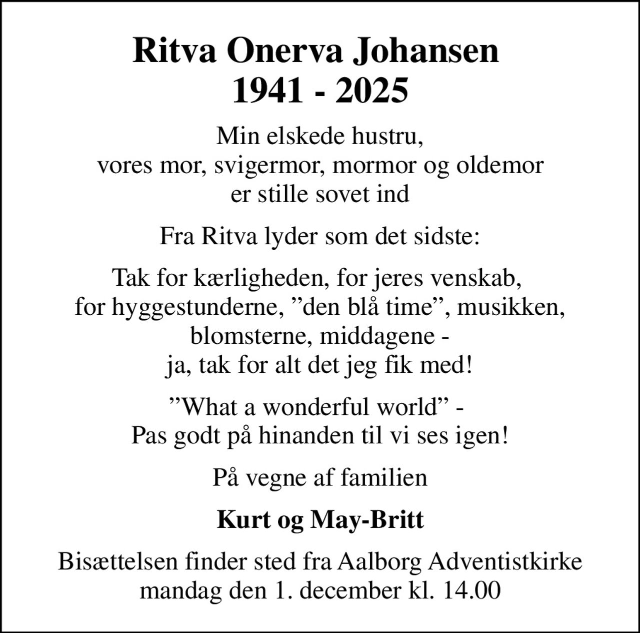 Ritva Onerva Johansen  1941 - 2025
Min elskede hustru, vores mor, svigermor, mormor og oldemor er stille sovet ind
Fra Ritva lyder som det sidste:
Tak for kærligheden, for jeres venskab,  for hyggestunderne, den blå time, musikken, blomsterne, middagene - ja, tak for alt det jeg fik med!
What a wonderful world -  Pas godt på hinanden til vi ses igen!
På vegne af familien
Kurt og May-Britt
Bisættelsen finder sted fra Aalborg Adventistkirke  mandag den 1. december kl. 14.00