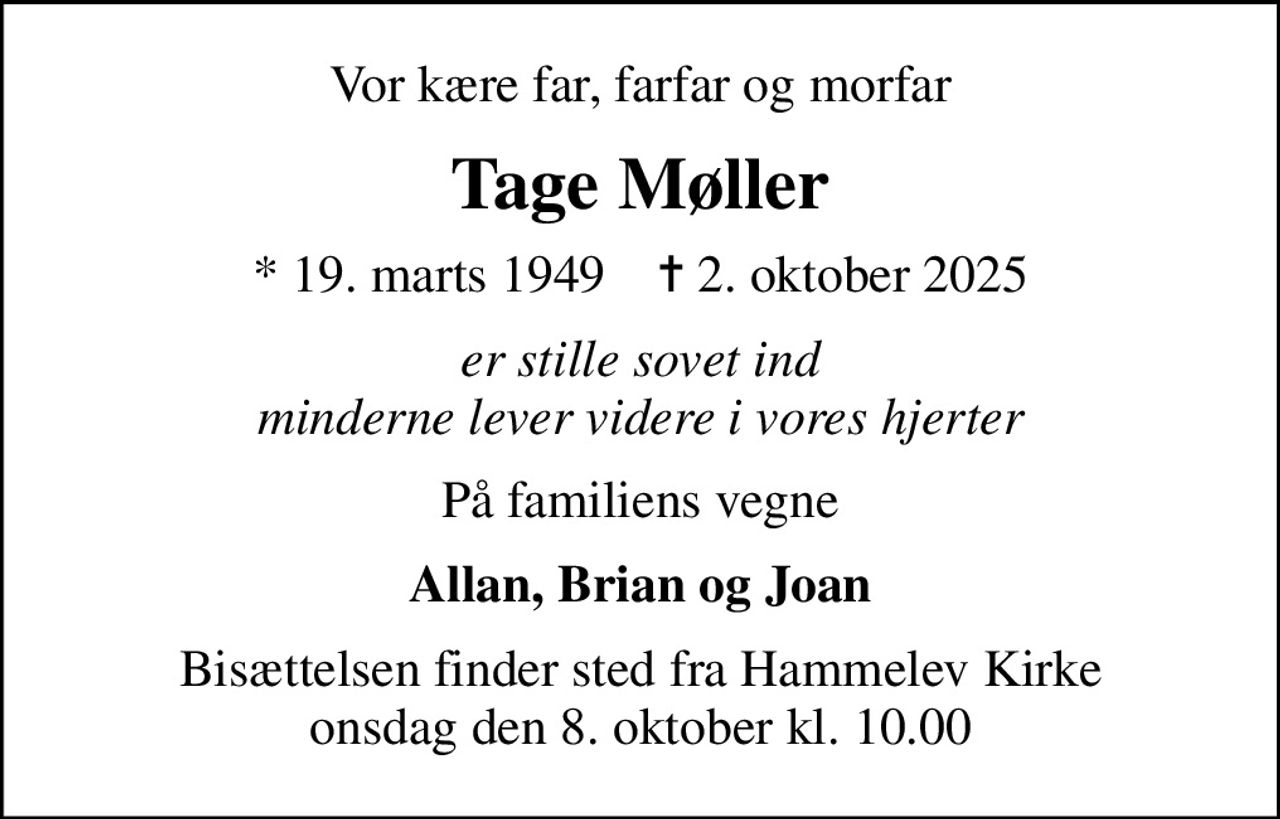 Vor kære far, farfar og morfar
Tage Møller
* 19. marts 1949    ✝ 2. oktober 2025
er stille sovet ind minderne lever videre i vores hjerter
På familiens vegne
Allan, Brian og Joan
Bisættelsen finder sted fra Hammelev Kirke  onsdag den 8. oktober kl. 10.00