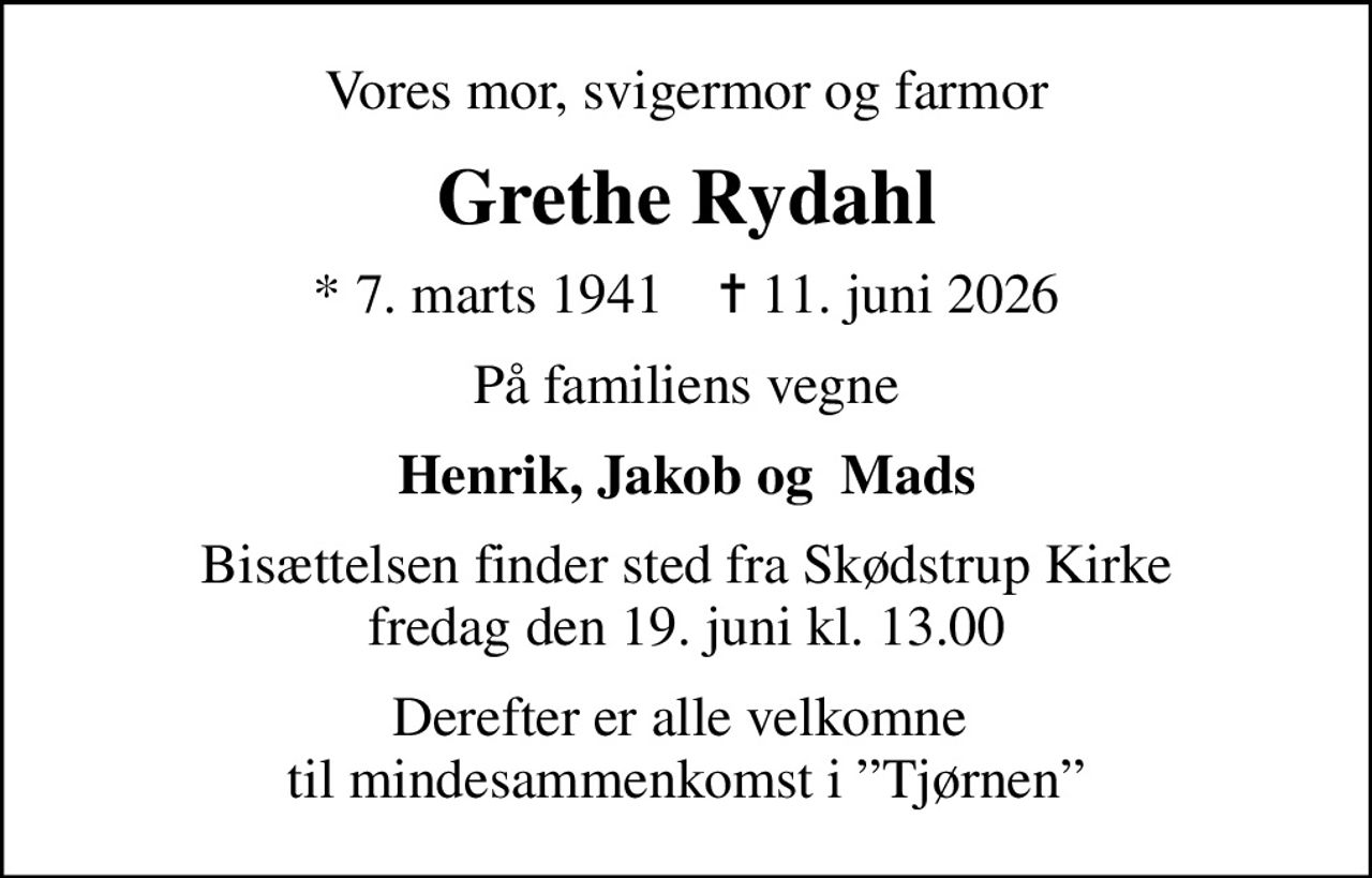 Vores mor, svigermor og farmor
Grethe Rydahl
* 7. marts 1941    ✝ 11. juni 2026
På familiens vegne
Henrik, Jakob og  Mads
Bisættelsen finder sted fra Skødstrup Kirke  fredag den 19. juni kl. 13.00 
Derefter er alle velkomne  til mindesammenkomst i Tjørnen