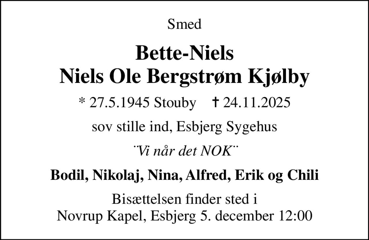 Smed
Bette-Niels Niels Ole Bergstrøm Kjølby
* 27.5.1945 Stouby    ✝ 24.11.2025
sov stille ind, Esbjerg Sygehus
¨Vi når det NOK¨
Bodil, Nikolaj, Nina, Alfred, Erik og Chili
Bisættelsen finder sted i Novrup Kapel, Esbjerg 5. december 12:00