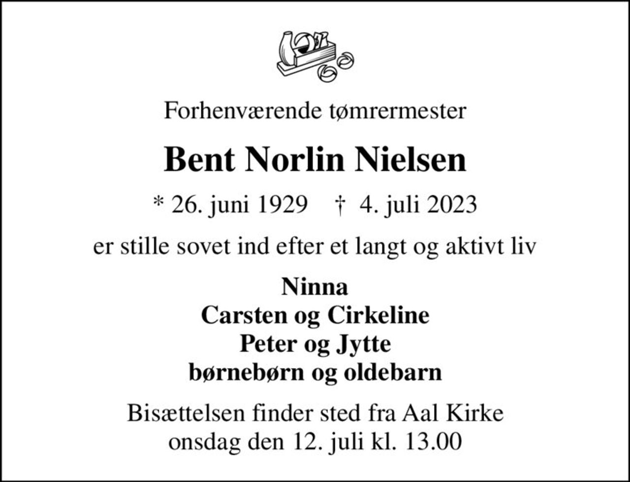 Forhenværende tømrermester
Bent Norlin Nielsen
* 26. juni 1929    ✝ 4. juli 2023
er stille sovet ind efter et langt og aktivt liv
Ninna Carsten og Cirkeline Peter og Jytte børnebørn og oldebarn
Bisættelsen finder sted fra Aal Kirke  onsdag den 12. juli kl. 13.00