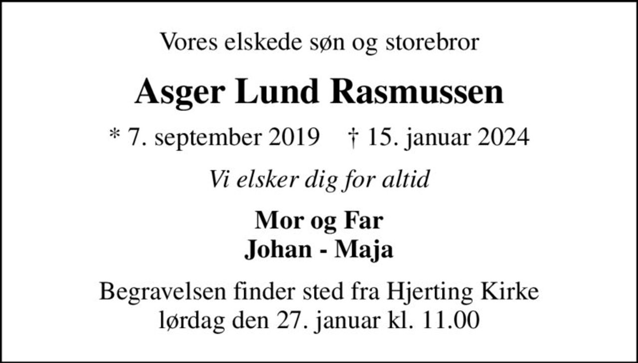 Vores elskede søn og storebror
Asger Lund Rasmussen
* 7. september 2019    ✝ 15. januar 2024
Vi elsker dig for altid
Mor og Far Johan - Maja
Begravelsen finder sted fra Hjerting Kirke  lørdag den 27. januar kl. 11.00