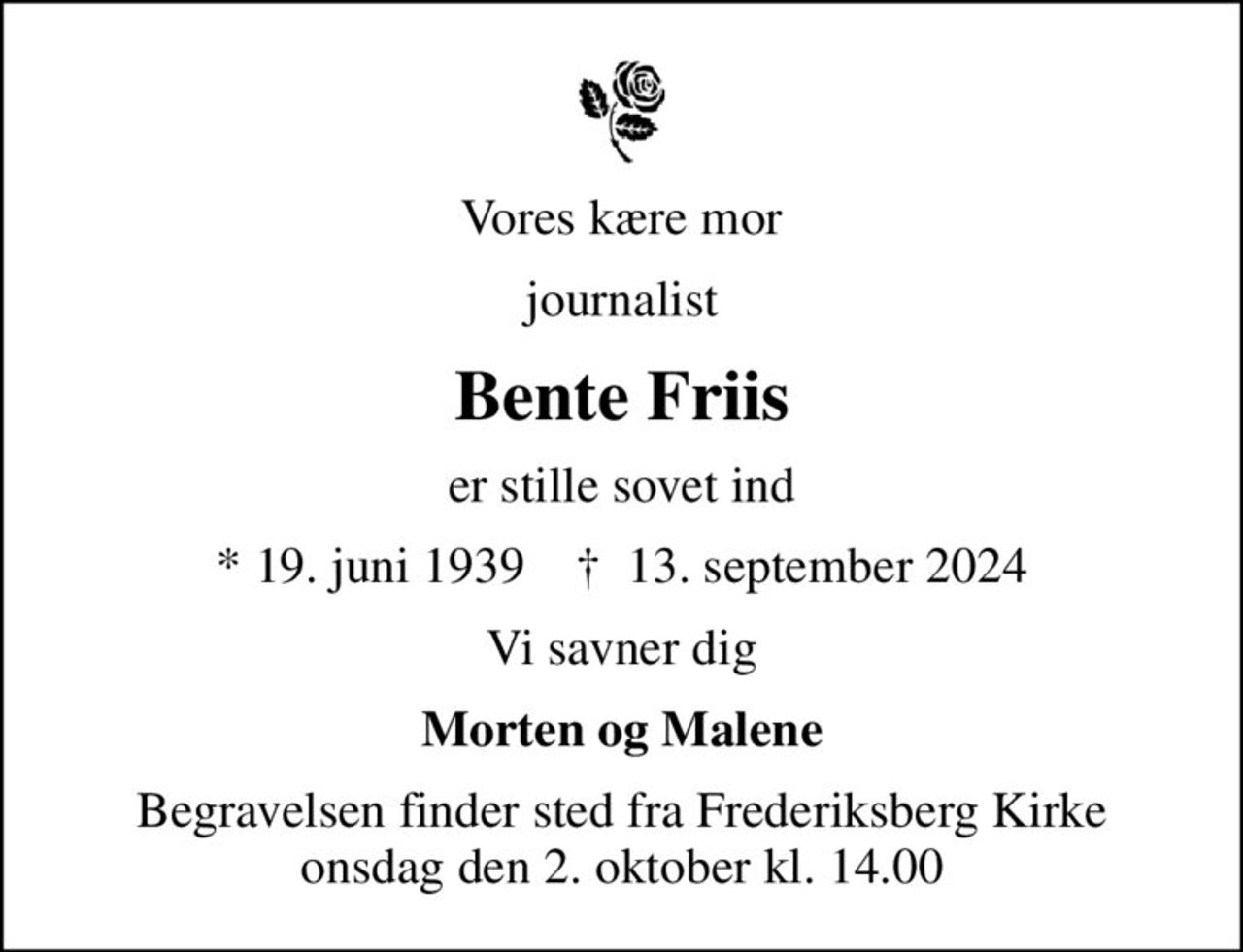 Vores kære mor
journalist
Bente Friis
er stille sovet ind
* 19. juni 1939    ✝ 13. september 2024
Vi savner dig
Morten og Malene
Begravelsen finder sted fra Frederiksberg Kirke  onsdag den 2. oktober kl. 14.00