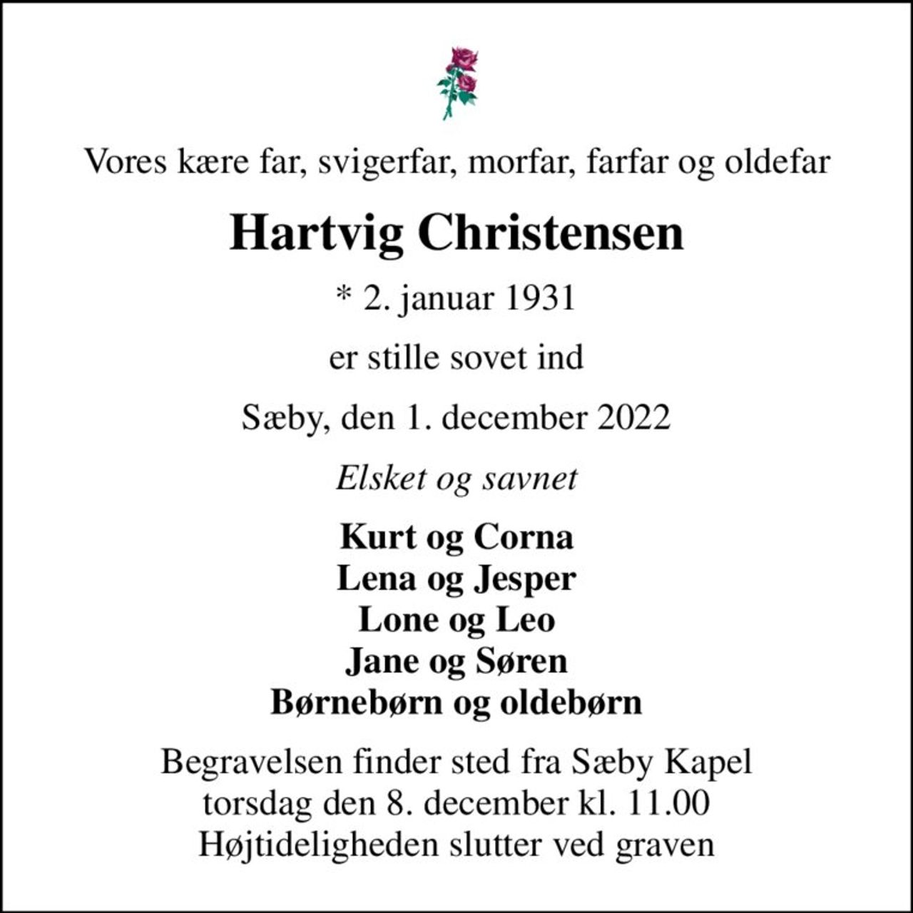 Vores kære far, svigerfar, morfar, farfar og oldefar
Hartvig Christensen
* 2. januar 1931
er stille sovet ind
Sæby, den 1. december 2022
Elsket og savnet
Kurt og Corna Lena og Jesper Lone og Leo Jane og Søren Børnebørn og oldebørn
Begravelsen finder sted fra Sæby Kapel  torsdag den 8. december kl. 11.00  Højtideligheden slutter ved graven
