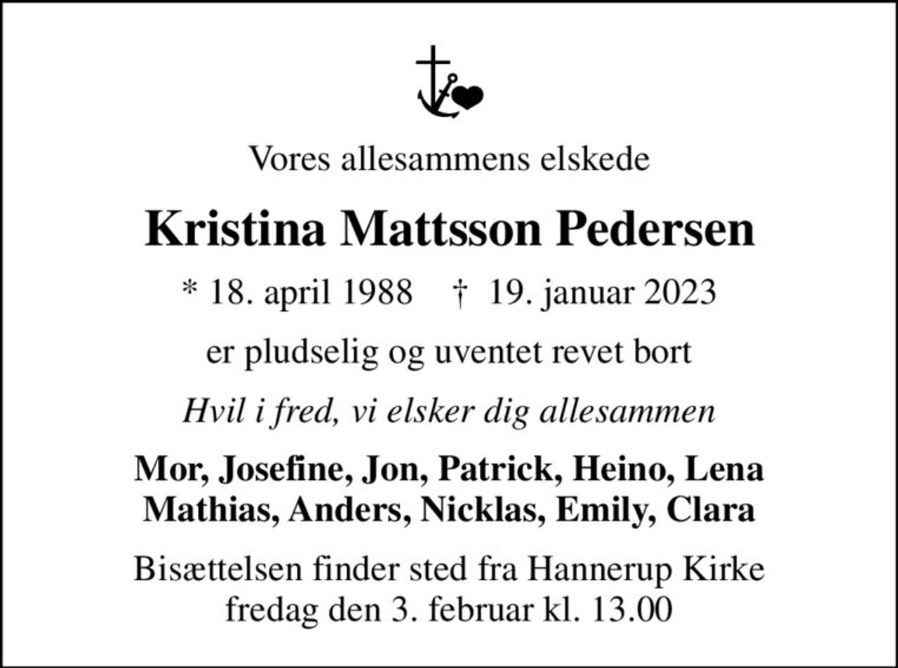 Vores allesammens elskede
Kristina Mattsson Pedersen
* 18. april 1988    ✝ 19. januar 2023
er pludselig og uventet revet bort
Hvil i fred, vi elsker dig allesammen
Mor, Josefine, Jon, Patrick, Heino, Lena Mathias, Anders, Nicklas, Emily, Clara
Bisættelsen finder sted fra Hannerup Kirke  fredag den 3. februar kl. 13.00