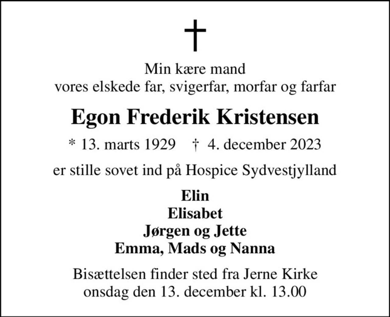 Min kære mand vores elskede far, svigerfar, morfar og farfar
Egon Frederik Kristensen
* 13. marts 1929    ✝ 4. december 2023
er stille sovet ind på Hospice Sydvestjylland
Elin Elisabet Jørgen og Jette Emma, Mads og Nanna
Bisættelsen finder sted fra Jerne Kirke  onsdag den 13. december kl. 13.00