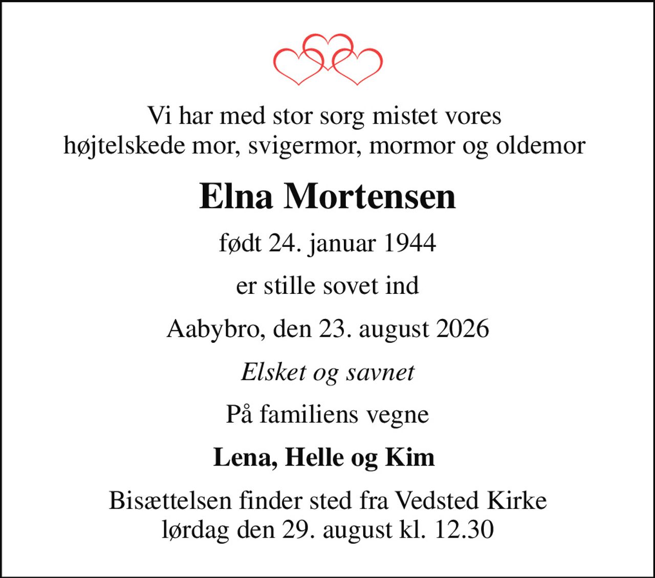 Vi har med stor sorg mistet vores  højtelskede mor, svigermor, mormor og oldemor 
Elna Mortensen
født 24. januar 1944
er stille sovet ind
Aabybro, den 23. august 2026
Elsket og savnet
På familiens vegne
Lena, Helle og Kim 
Bisættelsen finder sted fra Vedsted Kirke  lørdag den 29. august kl. 12.30