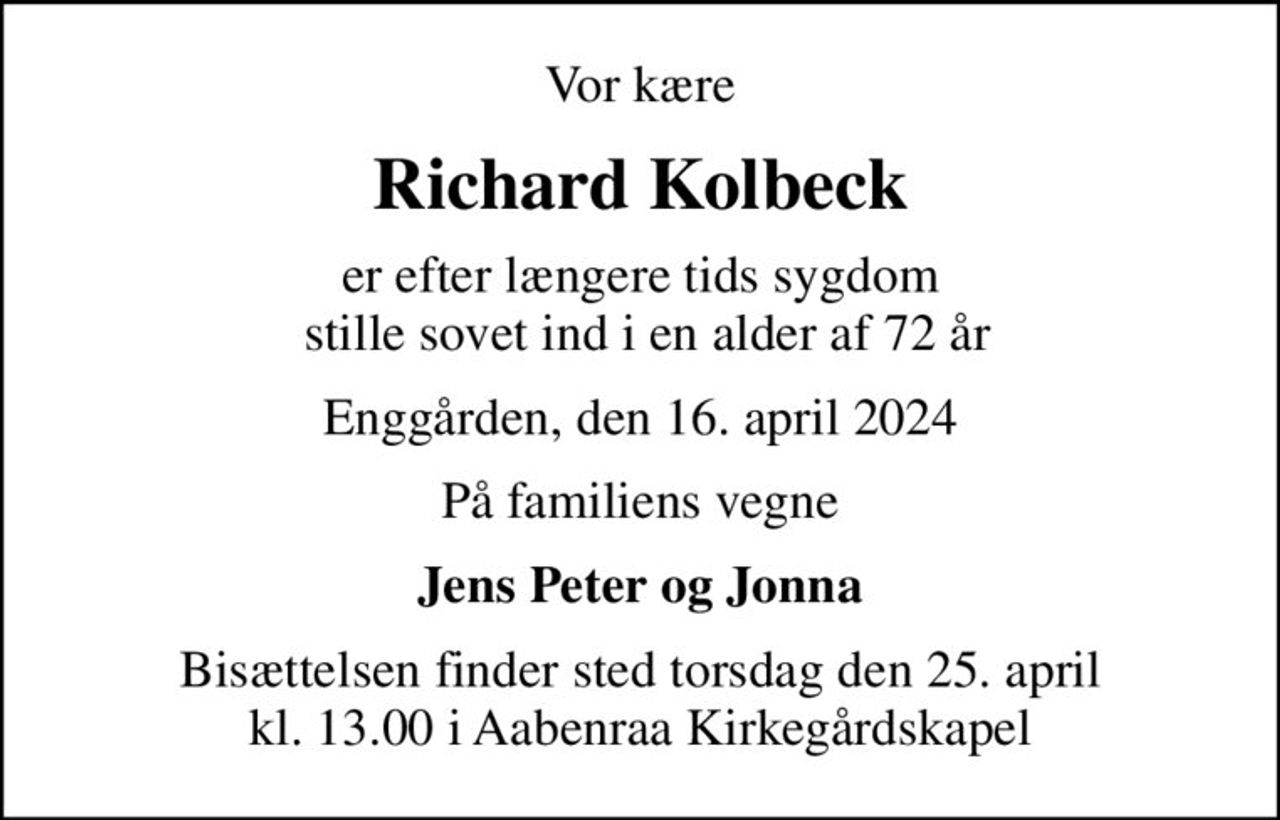 Vor kære
Richard Kolbeck
er efter længere tids sygdom  stille sovet ind i en alder af 72 år
Enggården, den 16. april 2024
På familiens vegne
Jens Peter og Jonna
Bisættelsen finder sted torsdag den 25. april kl. 13.00 i Aabenraa Kirkegårdskapel