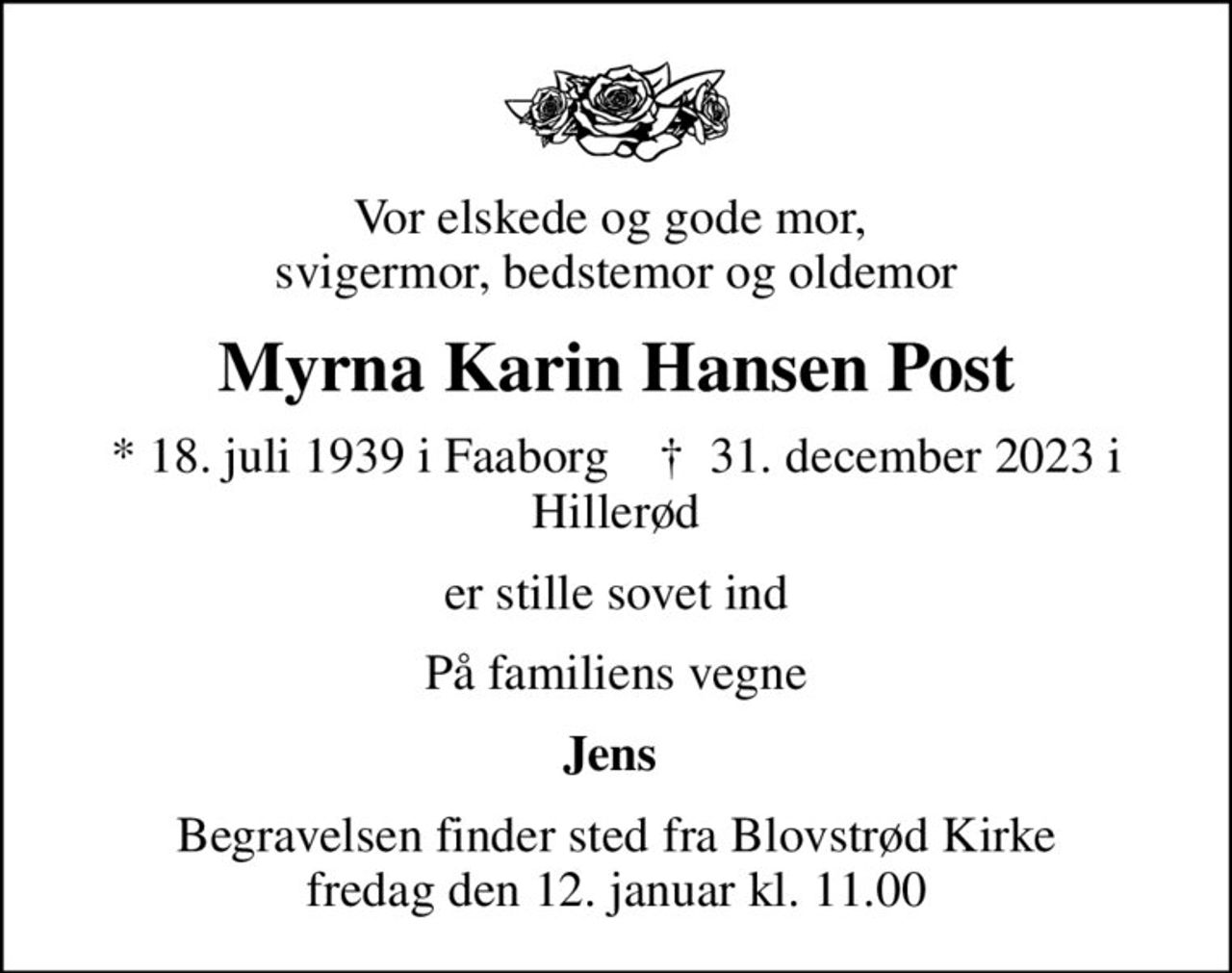 Vor elskede og gode mor,  svigermor, bedstemor og oldemor
Myrna Karin Hansen Post
* 18. juli 1939 i Faaborg    ✝ 31. december 2023 i Hillerød
er stille sovet ind
På familiens vegne
Jens 
Begravelsen finder sted fra Blovstrød Kirke  fredag den 12. januar kl. 11.00