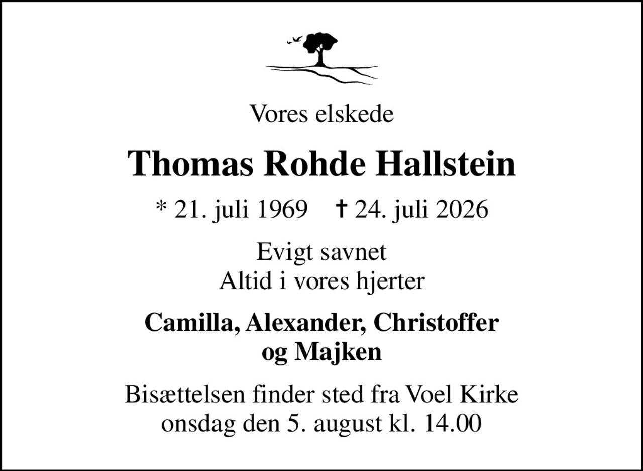 Vores elskede
Thomas Rohde Hallstein
* 21. juli 1969    ✝ 24. juli 2026
Evigt savnet Altid i vores hjerter
Camilla, Alexander, Christoffer og Majken
Bisættelsen finder sted fra Voel Kirke  onsdag den 5. august kl. 14.00