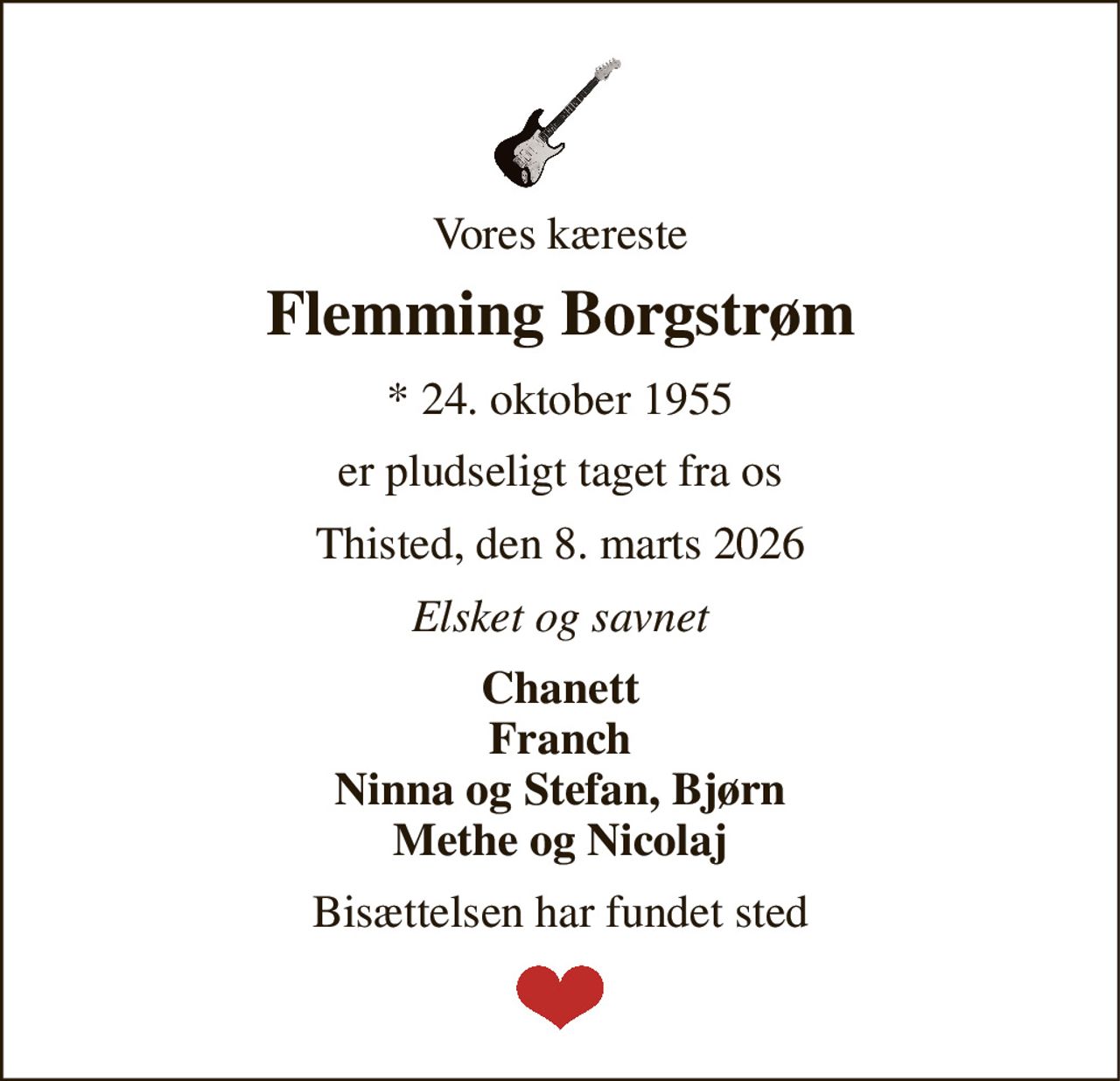 Vores kæreste 
Flemming Borgstrøm 
* 24. oktober 1955 
er pludseligt taget fra os 
Thisted, den 8. marts 2026 
Elsket og savnet 
Chanett Franch Ninna og Stefan, Bjørn Methe og Nicolaj 
Bisættelsen har fundet sted