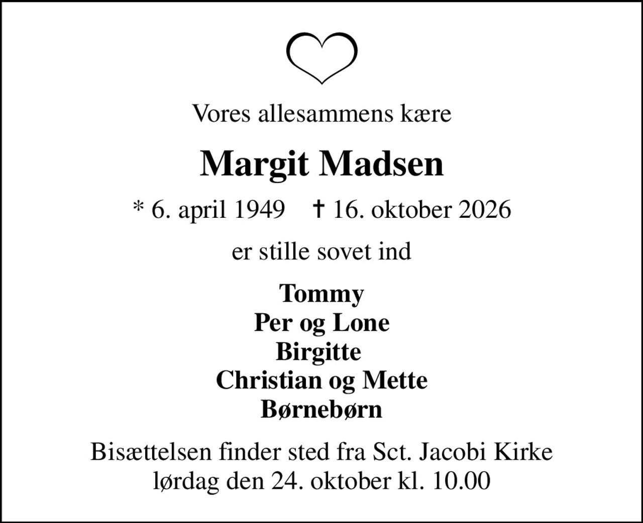 Vores allesammens kære
Margit Madsen
* 6. april 1949    ✝ 16. oktober 2026
er stille sovet ind
Tommy Per og Lone Birgitte  Christian og Mette Børnebørn
Bisættelsen finder sted fra Sct. Jacobi Kirke  lørdag den 24. oktober kl. 10.00