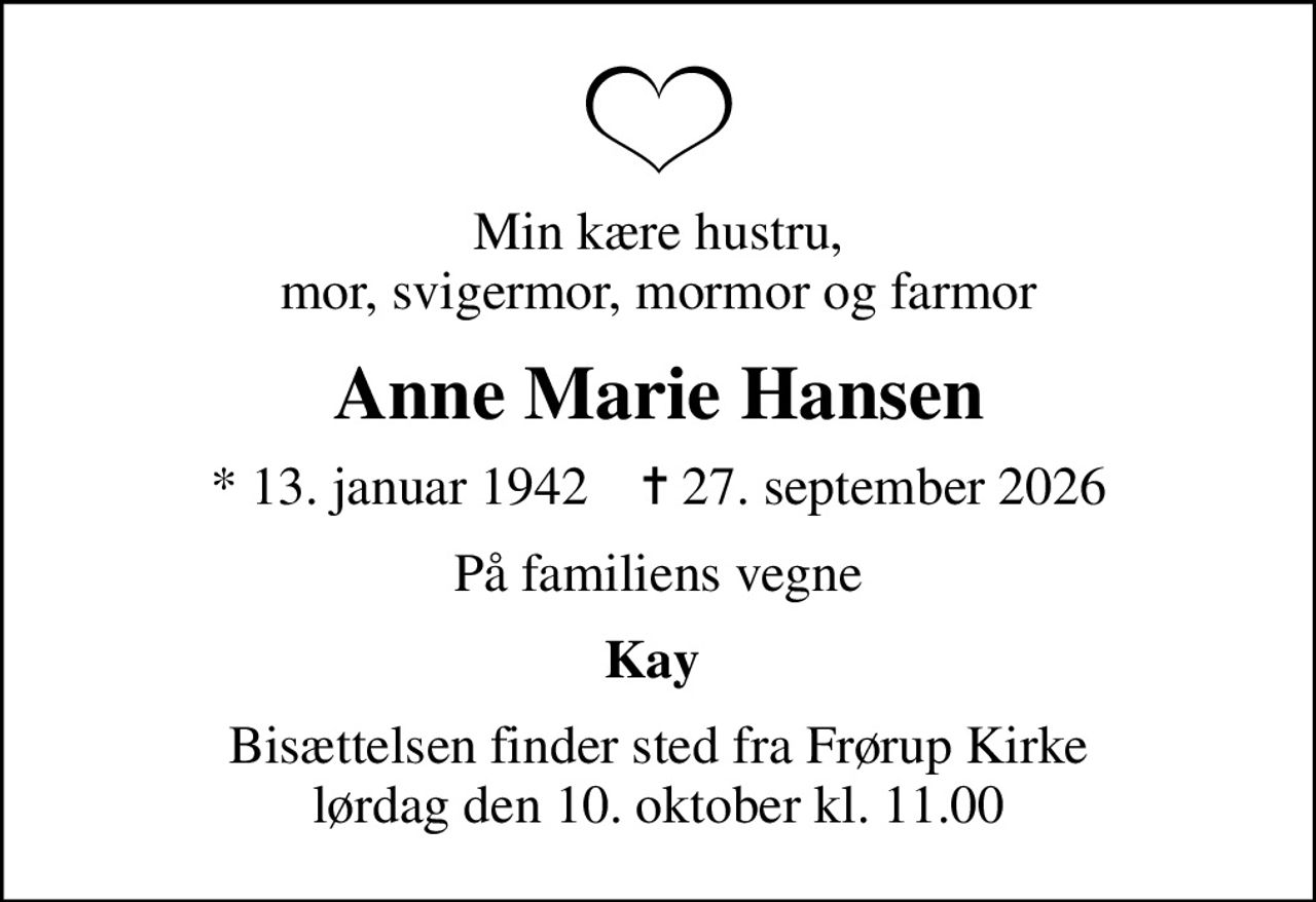 Min kære hustru, mor, svigermor, mormor og farmor
Anne Marie Hansen
* 13. januar 1942    ✝ 27. september 2026
På familiens vegne
Kay 
Bisættelsen finder sted fra Frørup Kirke  lørdag den 10. oktober kl. 11.00