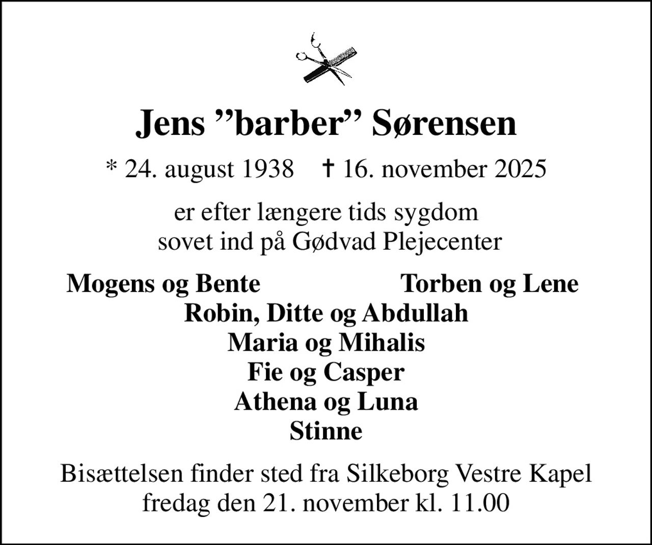 Jens barber Sørensen
* 24. august 1938    ✝ 16. november 2025
er efter længere tids sygdom  sovet ind på Gødvad Plejecenter
Mogens og Bente
Torben og Lene
Bisættelsen finder sted fra Silkeborg Vestre Kapel  fredag den 21. november kl. 11.00
