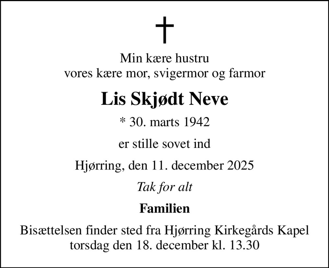 Min kære hustru vores kære mor, svigermor og farmor
Lis Skjødt Neve
* 30. marts 1942
er stille sovet ind
Hjørring, den 11. december 2025
Tak for alt
Familien
Bisættelsen finder sted fra Hjørring Kirkegårds Kapel  torsdag den 18. december kl. 13.30