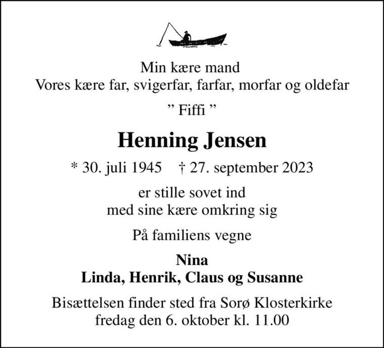 Min kære mand  Vores kære far, svigerfar, farfar, morfar og oldefar
 Fiffi 
Henning Jensen
* 30. juli 1945    ✝ 27. september 2023
er stille sovet ind med sine kære omkring sig
På familiens vegne
Nina Linda, Henrik, Claus og Susanne
Bisættelsen finder sted fra Sorø Klosterkirke  fredag den 6. oktober kl. 11.00
