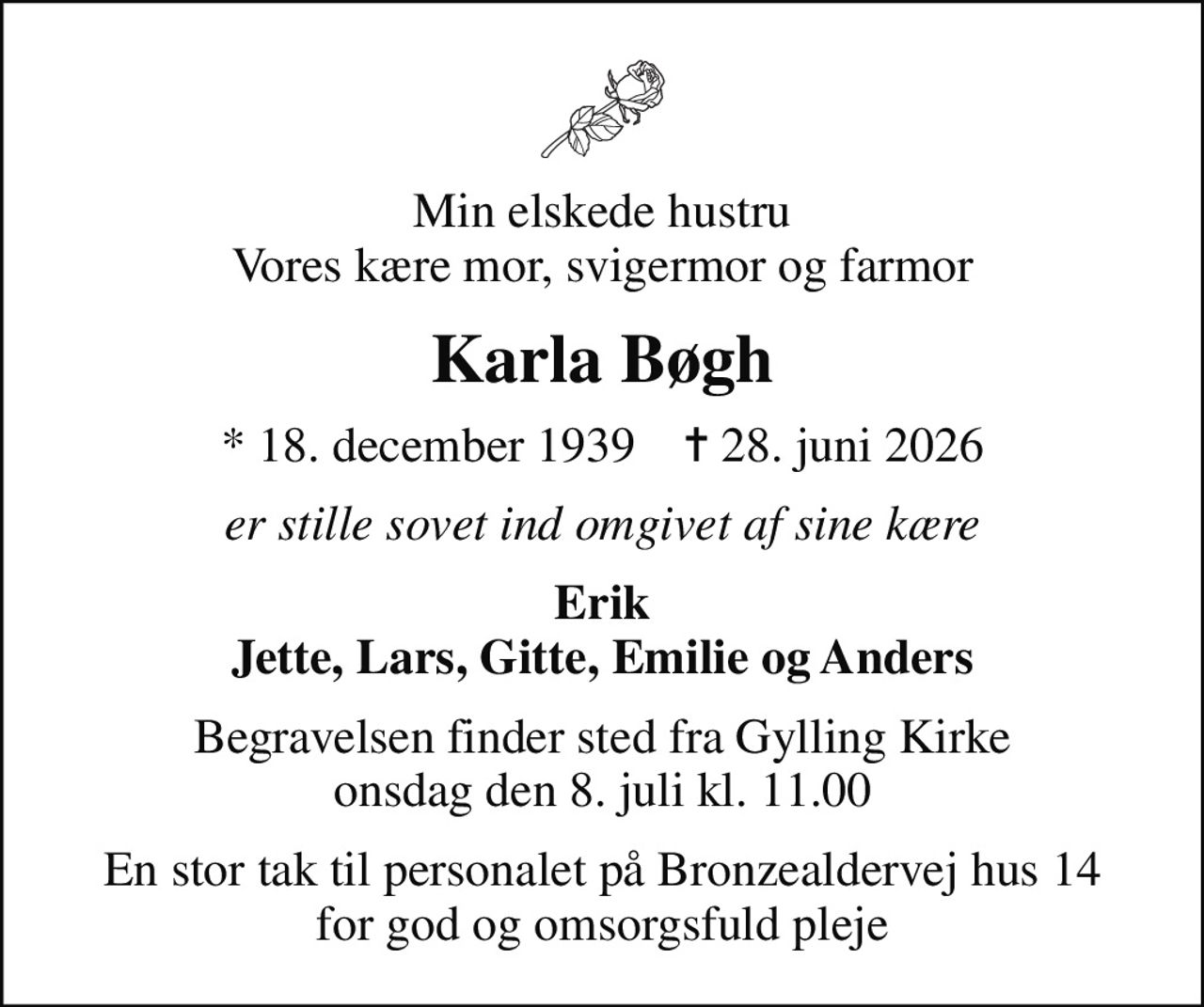 Min elskede hustru Vores kære mor, svigermor og farmor
Karla Bøgh
* 18. december 1939    ✝ 28. juni 2026
er stille sovet ind omgivet af sine kære
Erik Jette, Lars, Gitte, Emilie og Anders
Begravelsen finder sted fra Gylling Kirke  onsdag den 8. juli kl. 11.00 
En stor tak til personalet på Bronzealdervej hus 14 for god og omsorgsfuld pleje