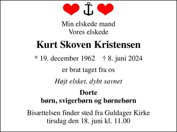 Min elskede mand Vores elskede 
Kurt Skoven Kristensen 
*&#x200B; 19. december 1962&#x200B;    &#x2020;&#x200B; 8. juni 2024 
er brat taget fra os 
Højt elsket, dybt savnet 
Dorte børn, svigerbørn og børnebørn 
Bisættelsen&#x200B; finder sted fra Guldager Kirke&#x200B; tirsdag den 18. juni&#x200B; kl. 11.00