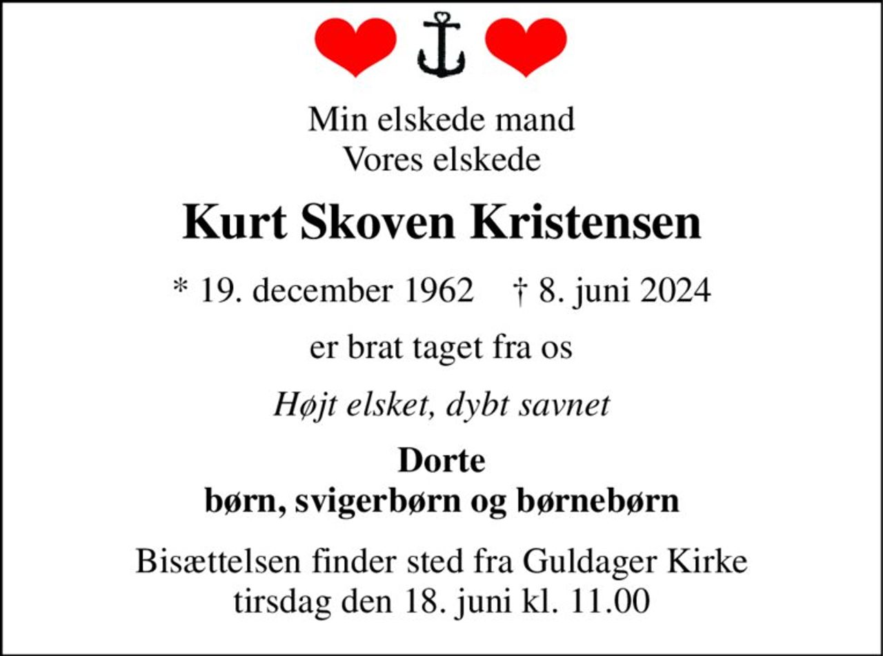 Min elskede mand Vores elskede 
Kurt Skoven Kristensen 
*​ 19. december 1962​    †​ 8. juni 2024 
er brat taget fra os 
Højt elsket, dybt savnet 
Dorte børn, svigerbørn og børnebørn 
Bisættelsen​ finder sted fra Guldager Kirke​ tirsdag den 18. juni​ kl. 11.00