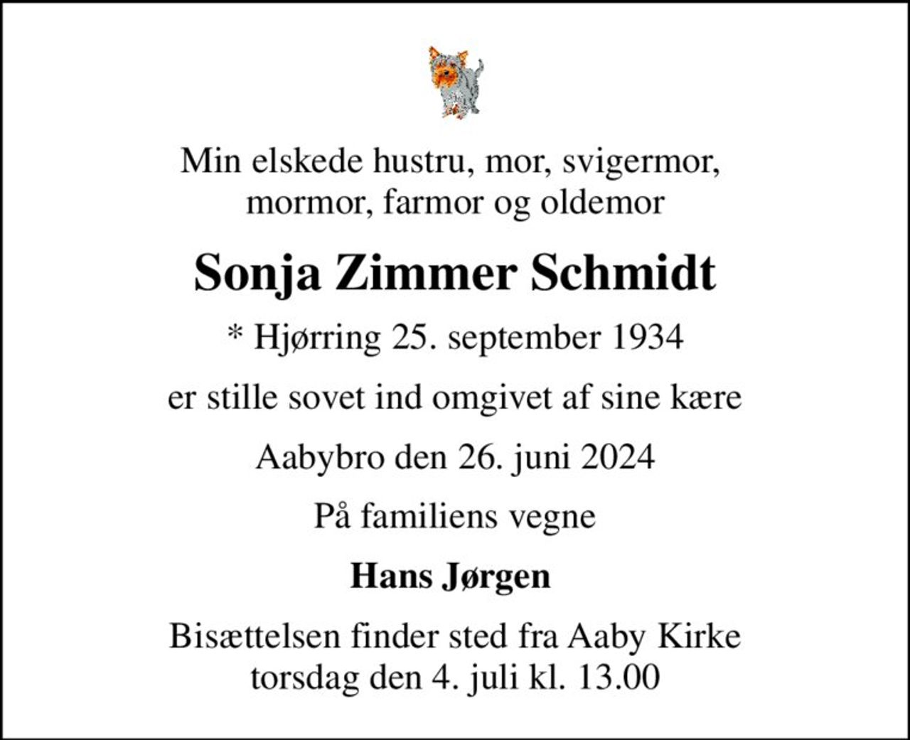 Min elskede hustru, mor, svigermor,  mormor, farmor og oldemor
Sonja Zimmer Schmidt
* Hjørring 25. september 1934
er stille sovet ind omgivet af sine kære
Aabybro den 26. juni 2024
På familiens vegne
Hans Jørgen 
Bisættelsen finder sted fra Aaby Kirke  torsdag den 4. juli kl. 13.00