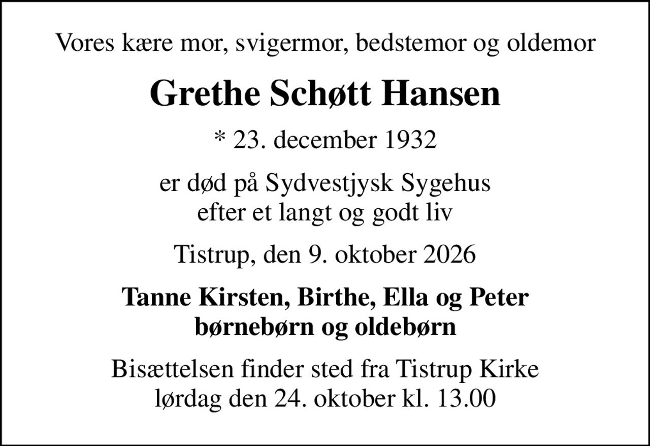 Vores kære mor, svigermor, bedstemor og oldemor
Grethe Schøtt Hansen
* 23. december 1932
er død på Sydvestjysk Sygehus efter et langt og godt liv
Tistrup, den 9. oktober 2026
Tanne Kirsten, Birthe, Ella og Peter børnebørn og oldebørn
Bisættelsen finder sted fra Tistrup Kirke  lørdag den 24. oktober kl. 13.00
