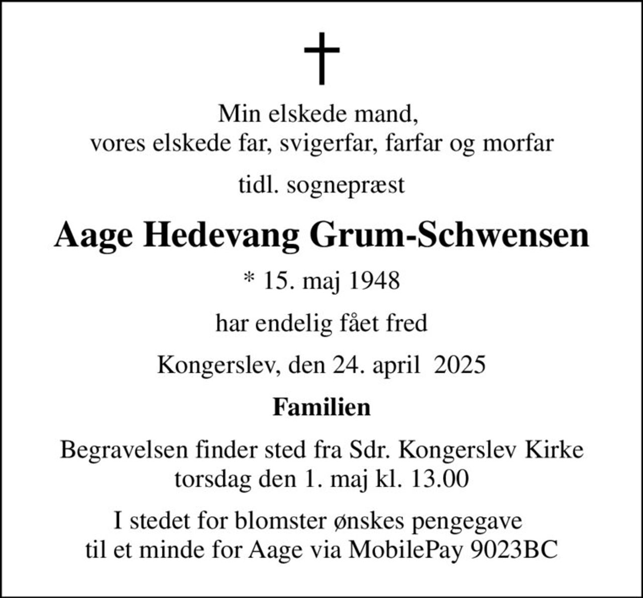 Min elskede mand,  vores elskede far, svigerfar, farfar og morfar
tidl. sognepræst
Aage Hedevang Grum-Schwensen
* 15. maj 1948
har endelig fået fred
Kongerslev, den 24. april  2025
Familien
Begravelsen finder sted fra Sdr. Kongerslev Kirke torsdag den 1. maj kl. 13.00
I stedet for blomster ønskes pengegave  til et minde for Aage via MobilePay 9023BC