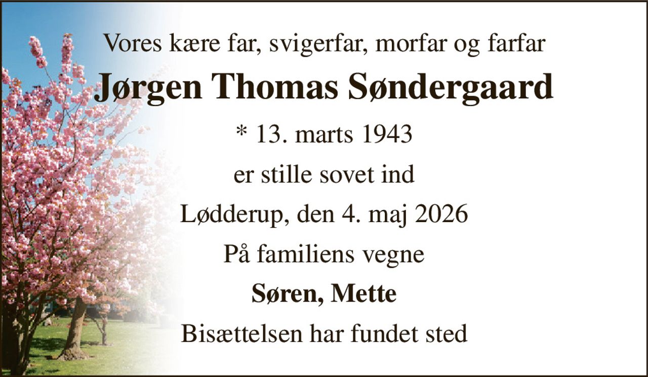 Vores kære far, svigerfar, morfar og farfar 
Jørgen Thomas Søndergaard 
* 13. marts 1943 
er stille sovet ind 
Lødderup, den 4. maj 2026 
På familiens vegne 
Søren, Mette 
Bisættelsen har fundet sted