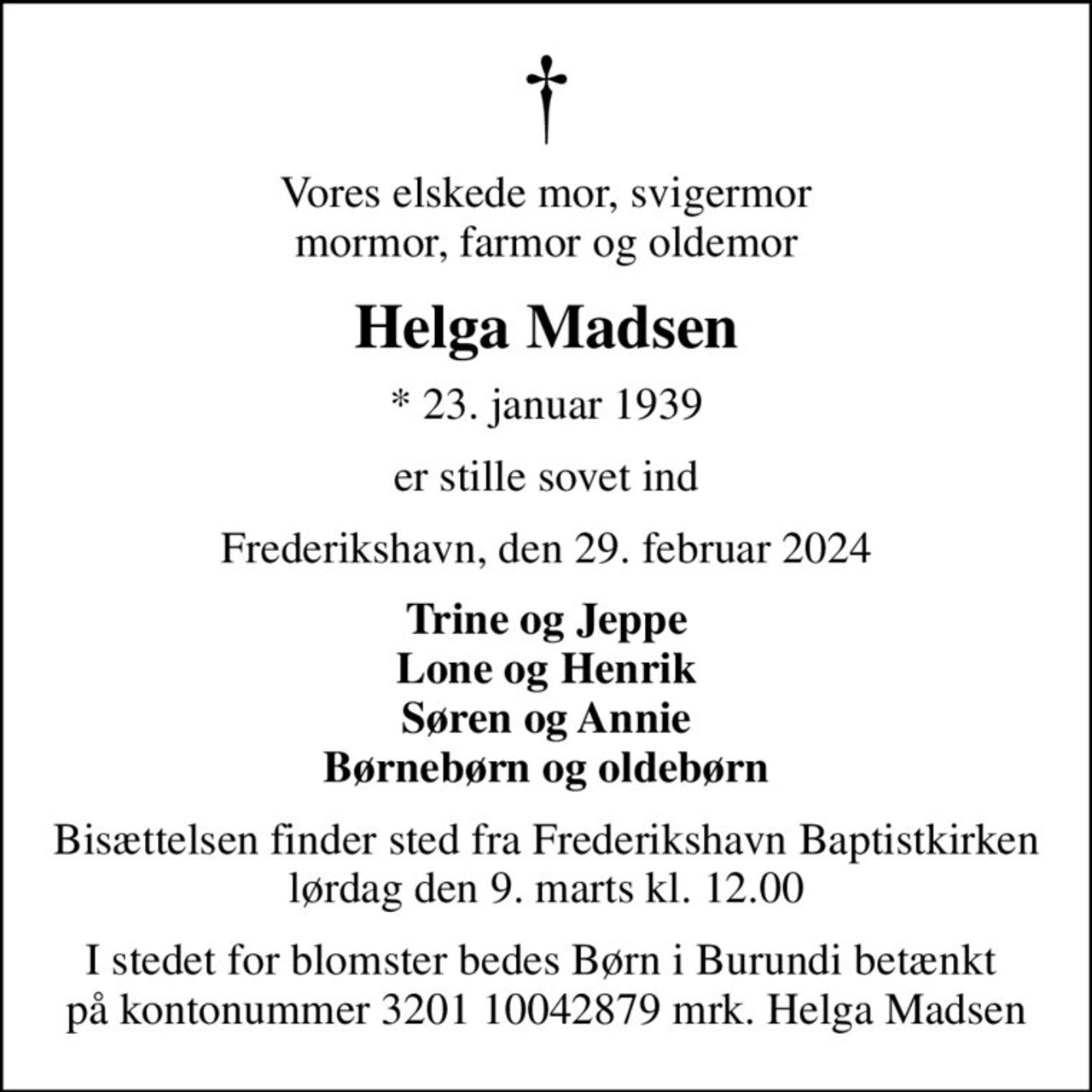 Vores elskede mor, svigermor mormor, farmor og oldemor
Helga Madsen
* 23. januar 1939
er stille sovet ind
Frederikshavn, den 29. februar 2024
Trine og Jeppe Lone og Henrik Søren og Annie Børnebørn og oldebørn
Bisættelsen finder sted fra Frederikshavn Baptistkirken lørdag den 9. marts kl. 12.00
I stedet for blomster bedes Børn i Burundi betænkt  på kontonummer 3201 10042879 mrk. Helga Madsen