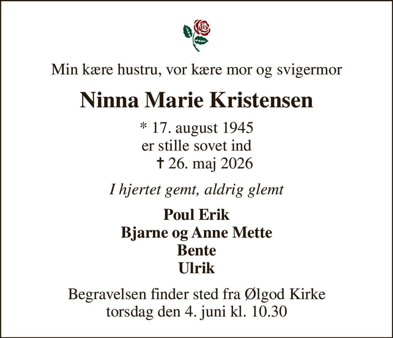 Min kære hustru, vor kære mor og svigermor
Ninna Marie Kristensen
* 17. august 1945 er stille sovet ind     ✝ 26. maj 2026
I hjertet gemt, aldrig glemt
Poul Erik Bjarne og Anne Mette Bente Ulrik
Begravelsen finder sted fra Ølgod Kirke  torsdag den 4. juni kl. 10.30