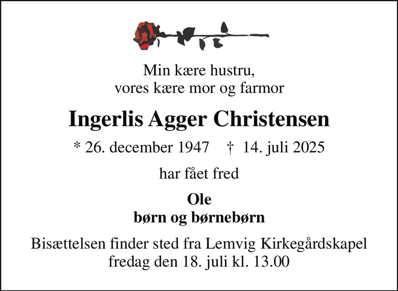 Min kære hustru,  vores kære mor og farmor 
Ingerlis Agger Christensen
* 26. december 1947    ✝ 14. juli 2025
har fået fred
Ole børn og børnebørn
Bisættelsen finder sted fra Lemvig Kirkegårdskapel  fredag den 18. juli kl. 13.00
