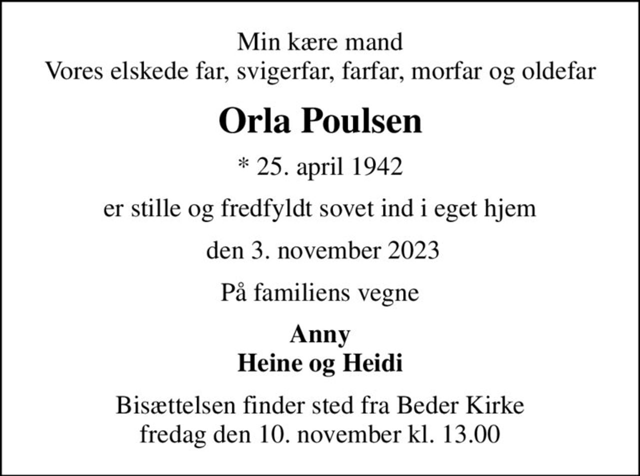 Min kære mand Vores elskede far, svigerfar, farfar, morfar og oldefar
Orla Poulsen
* 25. april 1942
er stille og fredfyldt sovet ind i eget hjem
 den 3. november 2023
På familiens vegne
Anny Heine og Heidi
Bisættelsen finder sted fra Beder Kirke  fredag den 10. november kl. 13.00