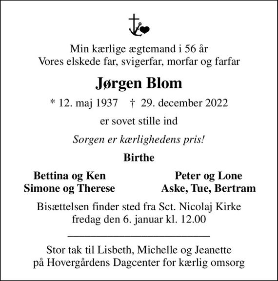 Min kærlige ægtemand i 56 år Vores elskede far, svigerfar, morfar og farfar
Jørgen Blom
* 12. maj 1937    &#x271d; 29. december 2022
er sovet stille ind
Sorgen er kærlighedens pris!
Birthe
Bettina og Ken
Peter og Lone
Simone og Therese
Aske, Tue, Bertram
Bisættelsen finder sted fra Sct. Nicolaj Kirke  fredag den 6. januar kl. 12.00  _________________________
Stor tak til Lisbeth, Michelle og Jeanette på Hovergårdens Dagcenter for kærlig omsorg