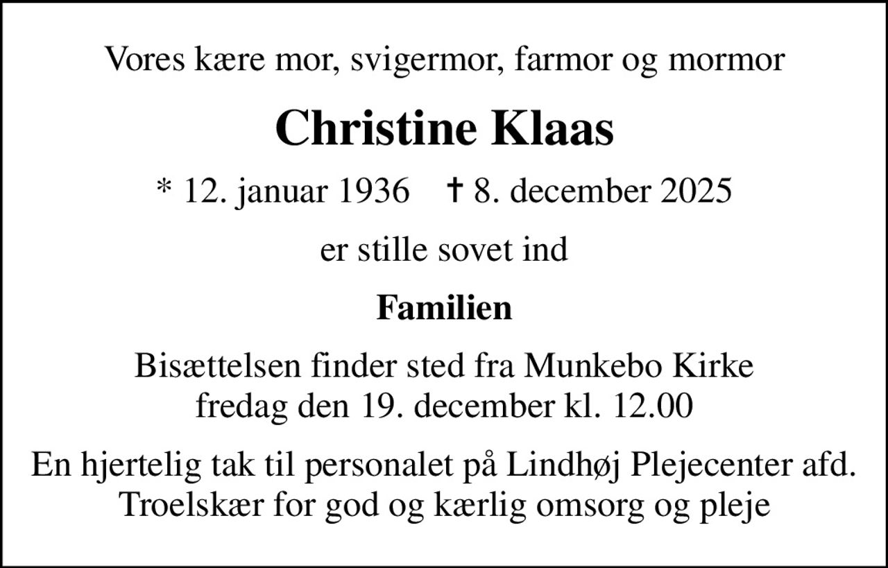 Vores kære mor, svigermor, farmor og mormor
Christine Klaas
* 12. januar 1936    ✝ 8. december 2025
er stille sovet ind
Familien
Bisættelsen finder sted fra Munkebo Kirke  fredag den 19. december kl. 12.00 
En hjertelig tak til personalet på Lindhøj Plejecenter afd. Troelskær for god og kærlig omsorg og pleje