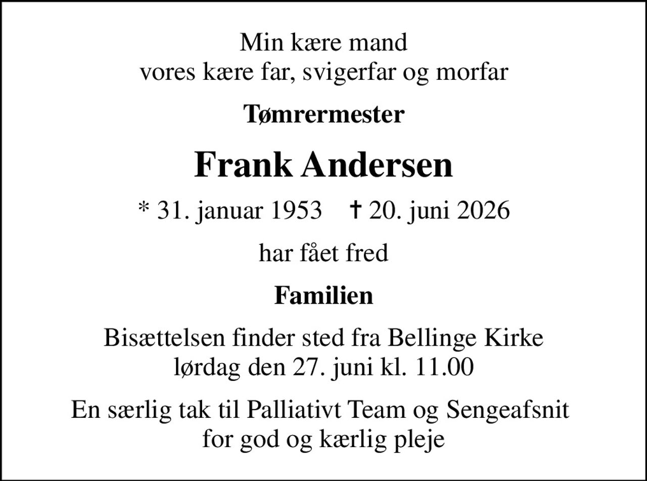 Min kære mand vores kære far, svigerfar og morfar
Tømrermester
Frank Andersen
* 31. januar 1953    ✝ 20. juni 2026
har fået fred
Familien
Bisættelsen finder sted fra Bellinge Kirke  lørdag den 27. juni kl. 11.00 
En særlig tak til Palliativt Team og Sengeafsnit  for god og kærlig pleje