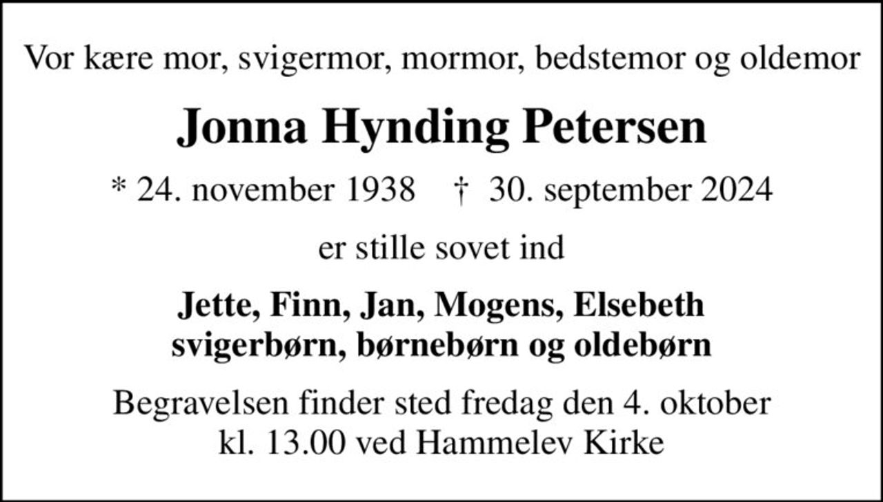 Vor kære mor, svigermor, mormor, bedstemor og oldemor
Jonna Hynding Petersen
* 24. november 1938    ✝ 30. september 2024
er stille sovet ind
Jette, Finn, Jan, Mogens, Elsebeth svigerbørn, børnebørn og oldebørn
Begravelsen finder sted fredag den 4. oktober kl. 13.00 ved Hammelev Kirke