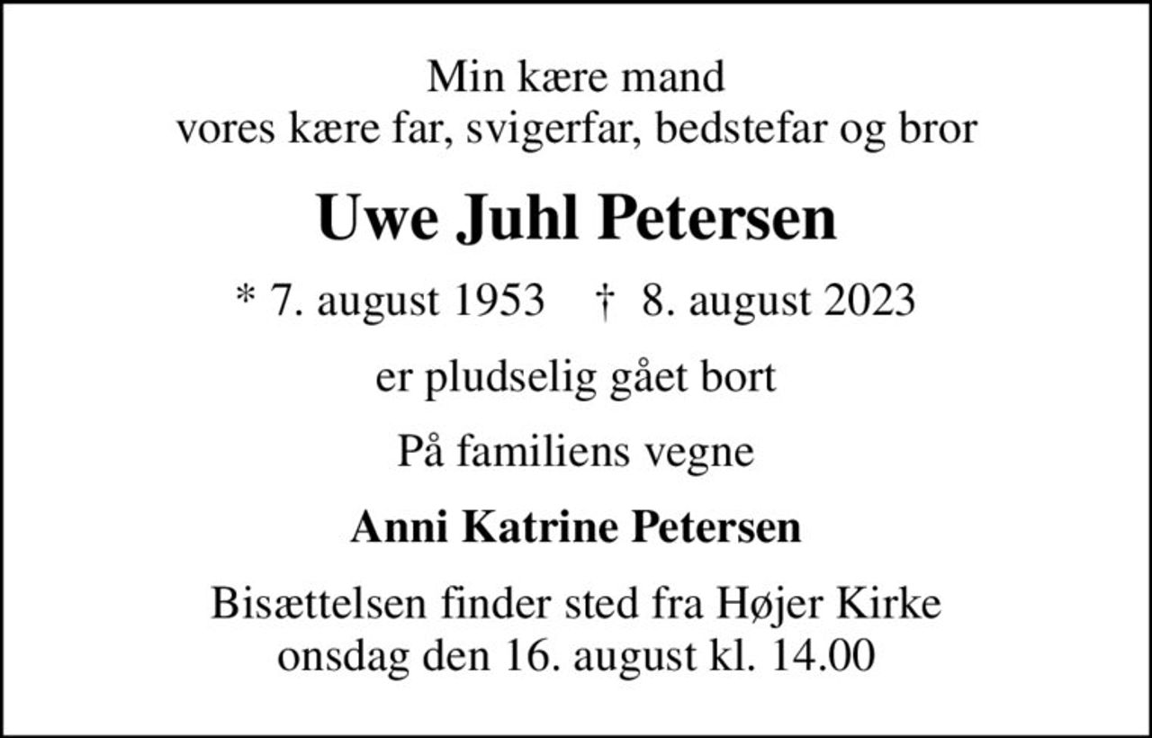 Min kære mand vores kære far, svigerfar, bedstefar og bror
Uwe Juhl Petersen
* 7. august 1953    ✝ 8. august 2023
er pludselig gået bort
På familiens vegne
Anni Katrine Petersen
Bisættelsen finder sted fra Højer Kirke  onsdag den 16. august kl. 14.00