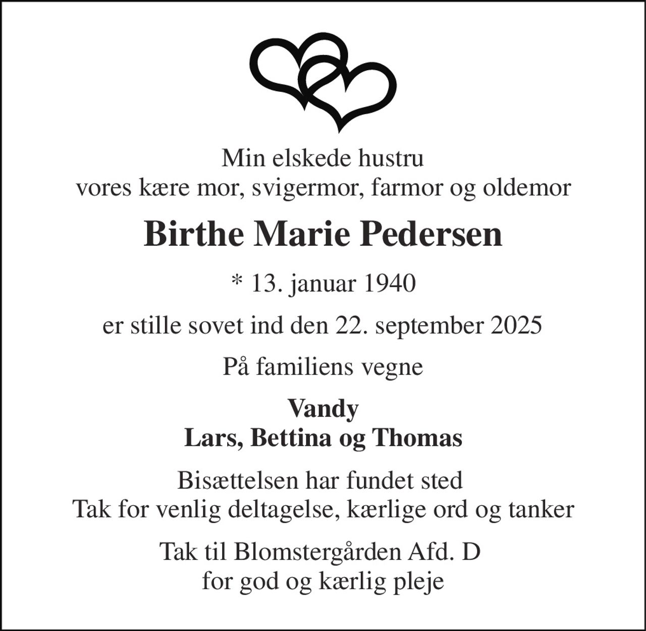 Min elskede hustru vores kære mor, svigermor, farmor og oldemor 
Birthe Marie Pedersen 
*​ 13. januar 1940 
er stille sovet ind den 22. september 2025 
På familiens vegne 
Vandy Lars, Bettina og Thomas 
Bisættelsen har fundet sted  Tak for venlig deltagelse, kærlige ord og tanker 
Tak til Blomstergården Afd. D  for god og kærlig pleje