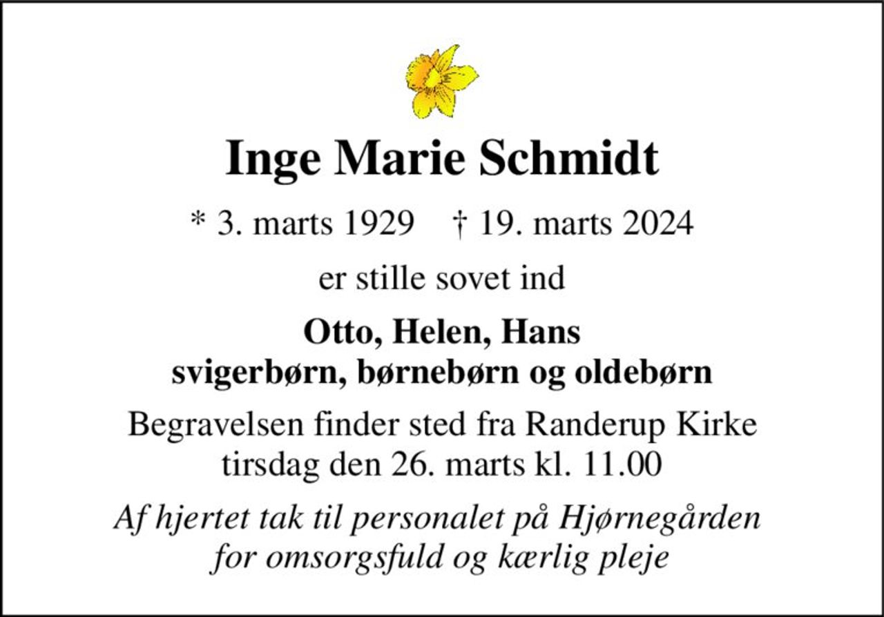 Inge Marie Schmidt 
* 3. marts 1929    † 19. marts 2024 
er stille sovet ind 
Otto, Helen, Hans svigerbørn, børnebørn og oldebørn 
Begravelsen finder sted fra Randerup Kirke tirsdag den 26. marts kl. 11.00 
Af hjertet tak til personalet på Hjørnegården  for omsorgsfuld og kærlig pleje