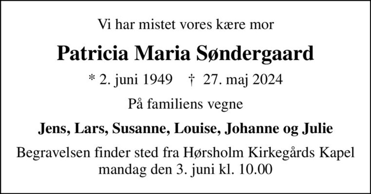 Vi har mistet vores kære mor
Patricia Maria Søndergaard
* 2. juni 1949    ✝ 27. maj 2024
På familiens vegne
Jens, Lars, Susanne, Louise, Johanne og Julie
Begravelsen finder sted mandag den 3. juni kl. 10.00 fra Hørsholm Kirkegårds Kapel