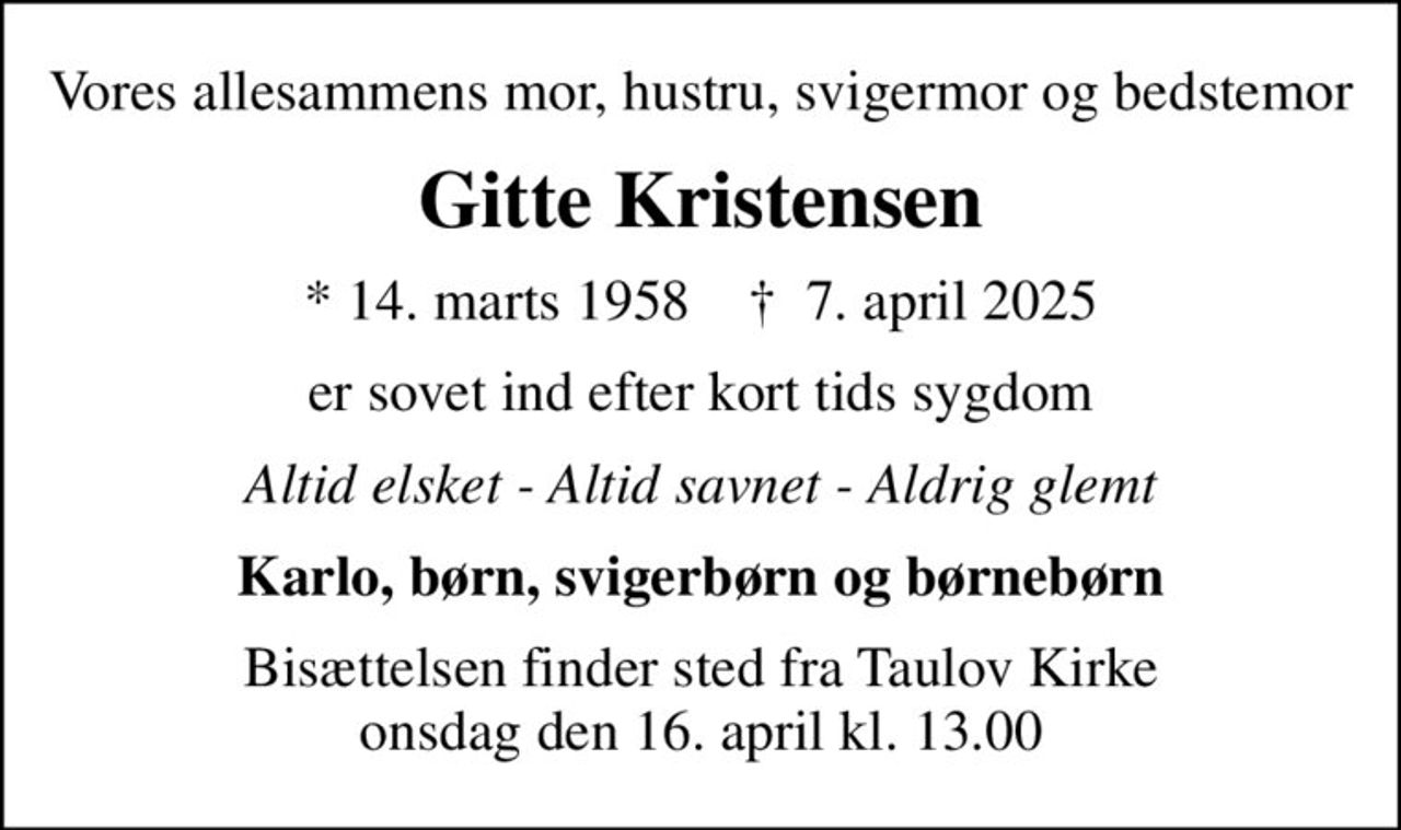 Vores allesammens mor, hustru, svigermor og bedstemor
Gitte Kristensen
* 14. marts 1958    ✝ 7. april 2025
er sovet ind efter kort tids sygdom
Altid elsket - Altid savnet - Aldrig glemt
Karlo, børn, svigerbørn og børnebørn
Bisættelsen finder sted fra Taulov Kirke  onsdag den 16. april kl. 13.00