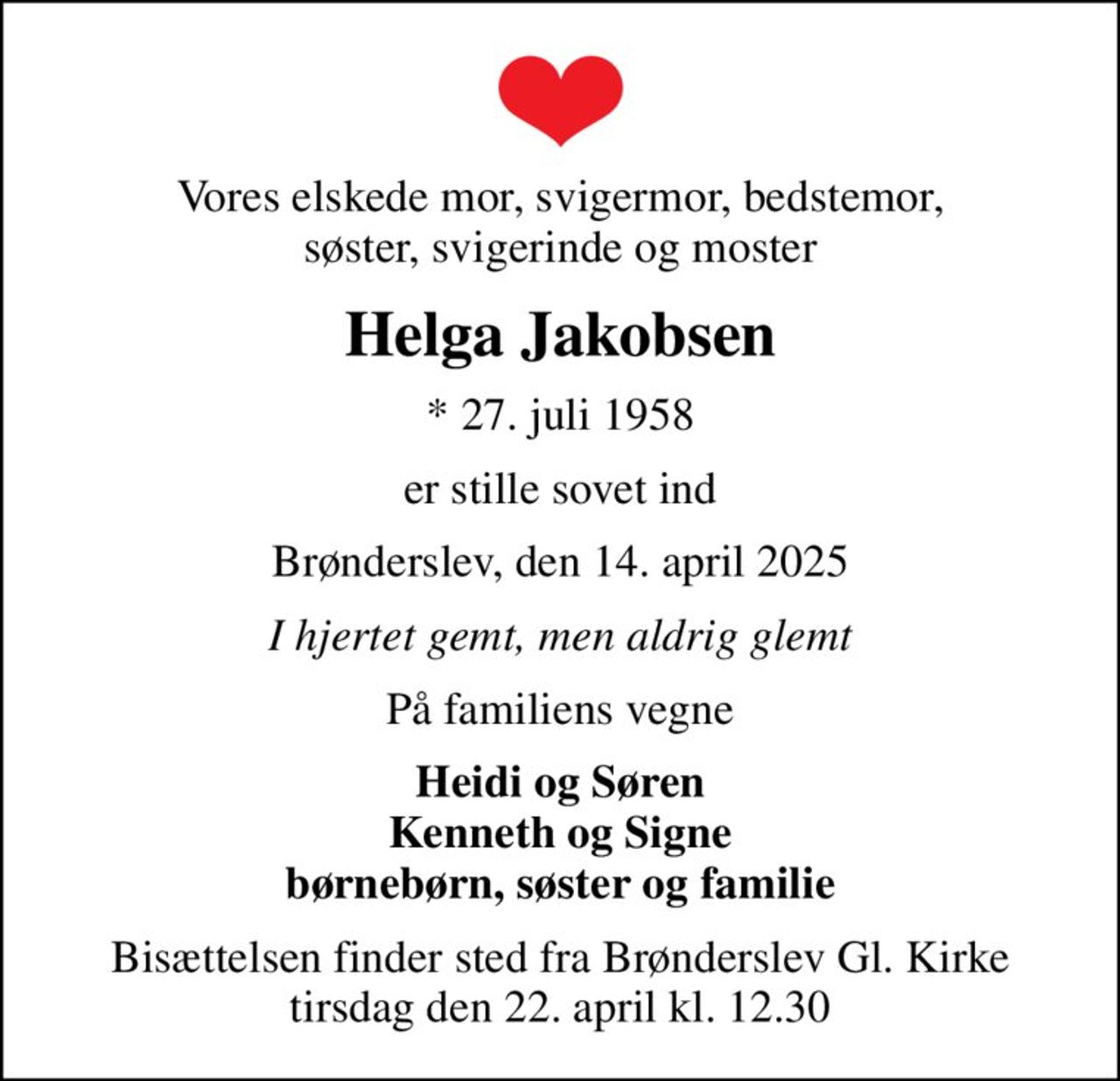 Vores elskede mor, svigermor, bedstemor, søster, svigerinde og moster
Helga Jakobsen
* 27. juli 1958
er stille sovet ind
Brønderslev, den 14. april 2025
I hjertet gemt, men aldrig glemt
På familiens vegne
Heidi og Søren Kenneth og Signe børnebørn, søster og familie
Bisættelsen finder sted fra Brønderslev Gl. Kirke  tirsdag den 22. april kl. 12.30